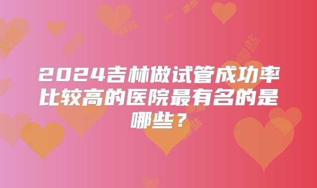 2024吉林做试管成功率比较高的医院最有名的是哪些?