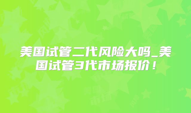 美国试管二代风险大吗_美国试管3代市场报价！