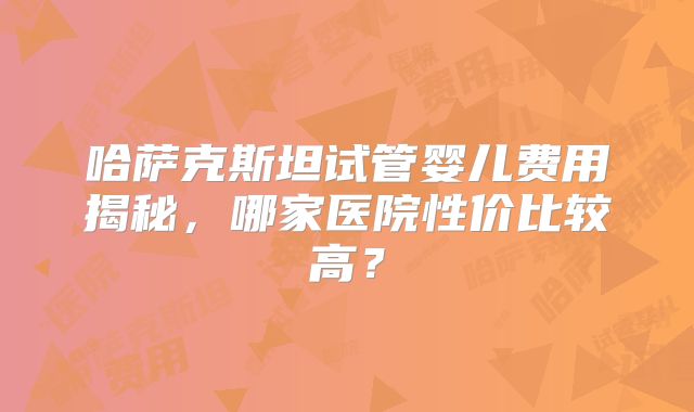 哈萨克斯坦试管婴儿费用揭秘,哪家医院性价比较高?