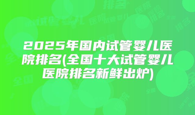 2025年国内试管婴儿医院排名(全国十大试管婴儿医院排名新鲜出炉)
