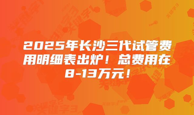 2025年长沙三代试管费用明细表出炉！总费用在8-13万元！