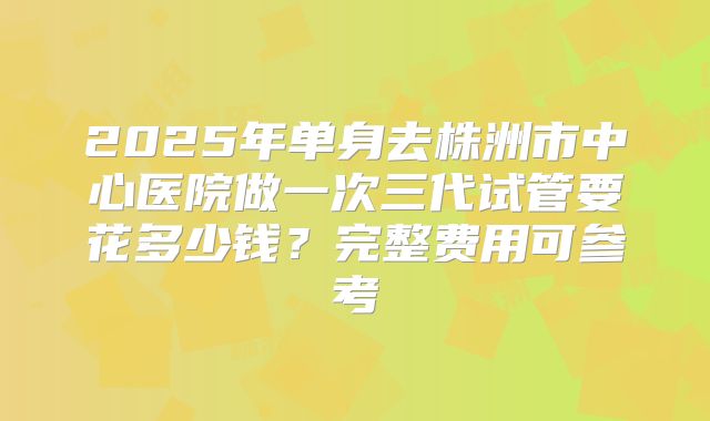 2025年单身去株洲市中心医院做一次三代试管要花多少钱？完整费用可参考