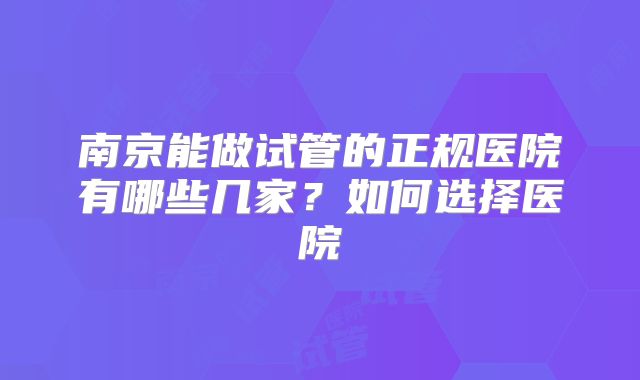 南京能做试管的正规医院有哪些几家？如何选择医院