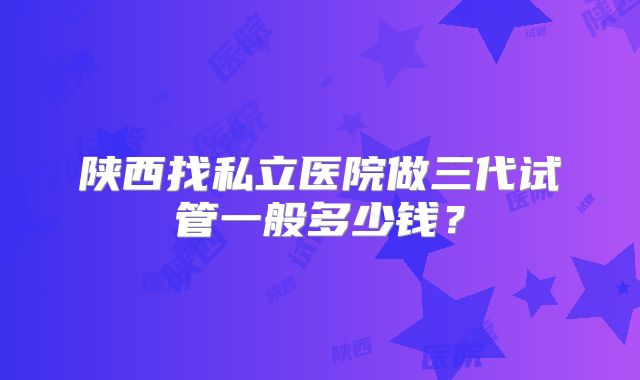 陕西找私立医院做三代试管一般多少钱？