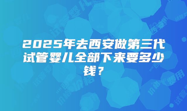 2025年去西安做第三代试管婴儿全部下来要多少钱？