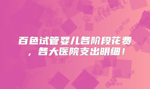 百色试管婴儿各阶段花费，各大医院支出明细！