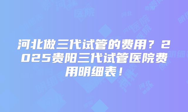河北做三代试管的费用?2025贵阳三代试管医院费用明细表!