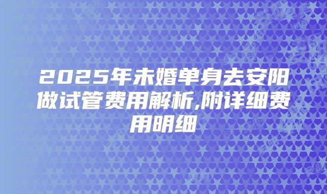 2025年未婚单身去安阳做试管费用解析,附详细费用明细