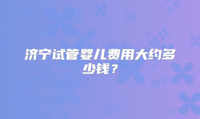 济宁试管婴儿费用大约多少钱?