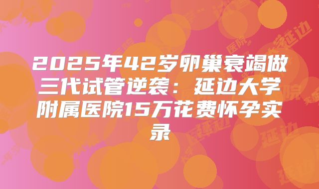 2025年42岁卵巢衰竭做三代试管逆袭：延边大学附属医院15万花费怀孕实录