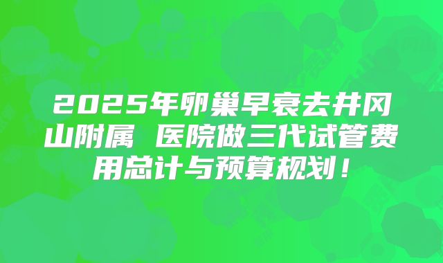 2025年卵巢早衰去井冈山附属 医院做三代试管费用总计与预算规划！
