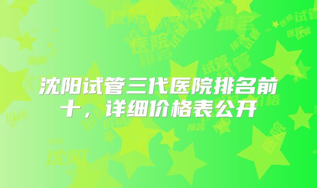 沈阳试管三代医院排名前十，详细价格表公开