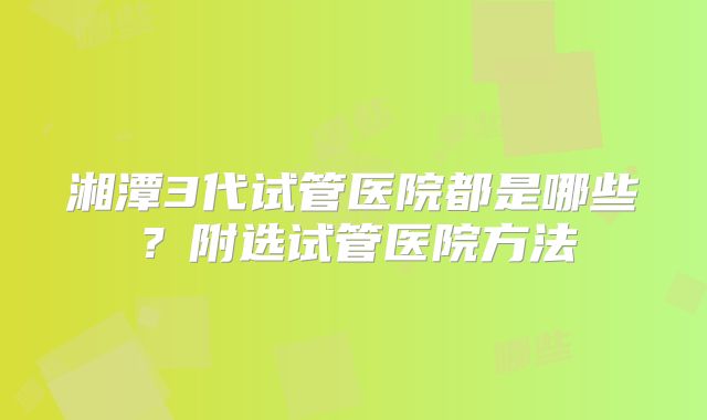 湘潭3代试管医院都是哪些?附选试管医院方法