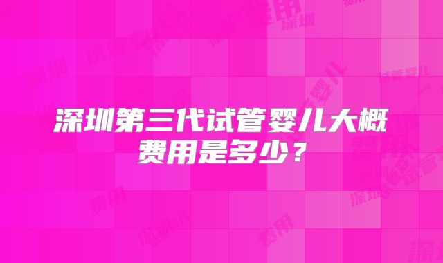 深圳第三代试管婴儿大概费用是多少？