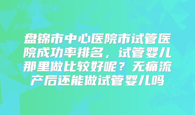 盘锦市中心医院市试管医院成功率排名，试管婴儿那里做比较好呢？无痛流产后还能做试管婴儿吗