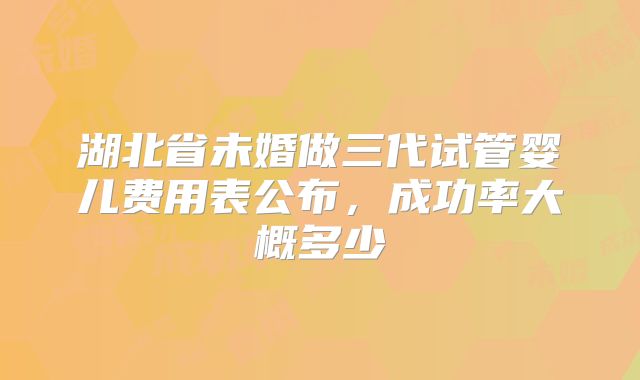 湖北省未婚做三代试管婴儿费用表公布,成功率大概多少