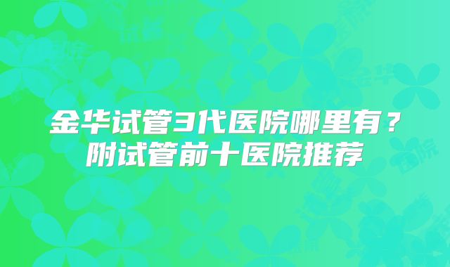 金华试管3代医院哪里有?附试管前十医院推荐
