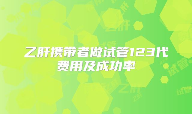 乙肝携带者做试管123代费用及成功率