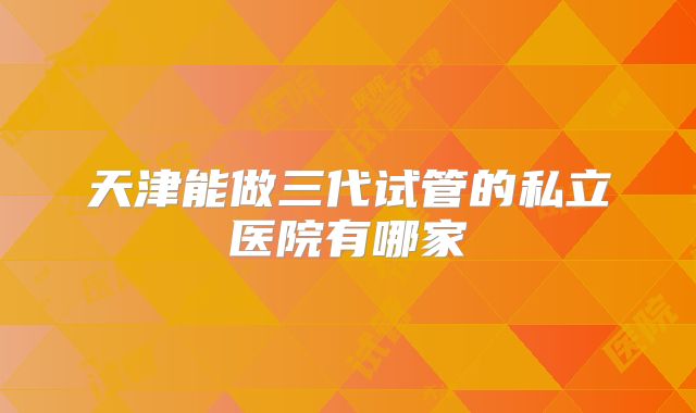 天津能做三代试管的私立医院有哪家