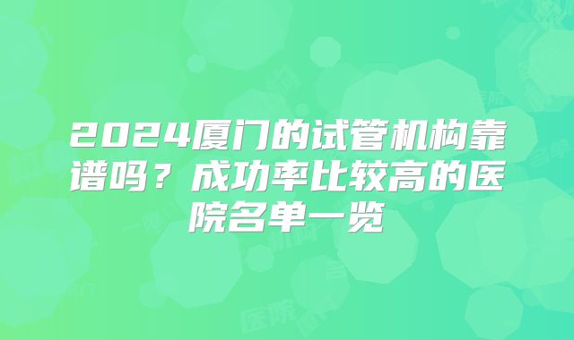 2024厦门的试管机构靠谱吗?成功率比较高的医院名单一览