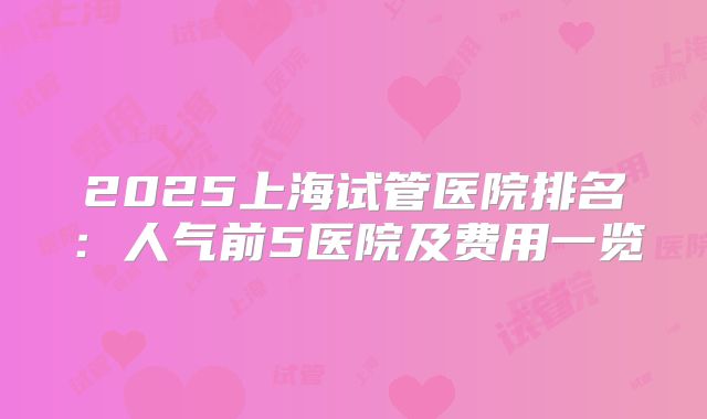 2025上海试管医院排名:人气前5医院及费用一览