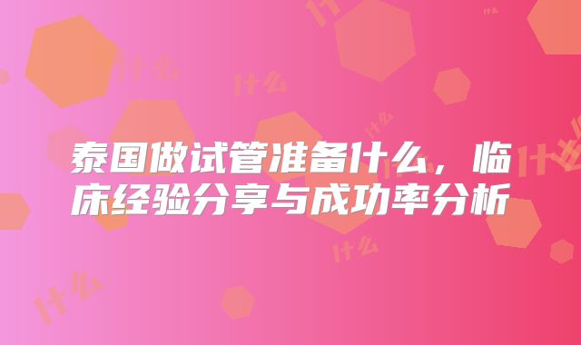 泰国做试管准备什么，临床经验分享与成功率分析