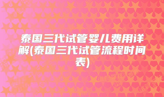 泰国三代试管婴儿费用详解(泰国三代试管流程时间表)