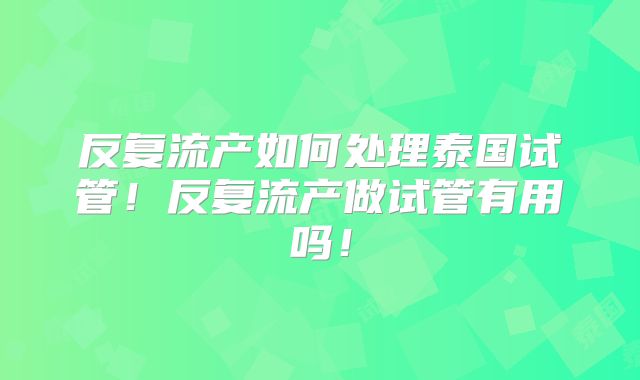 反复流产如何处理泰国试管！反复流产做试管有用吗！
