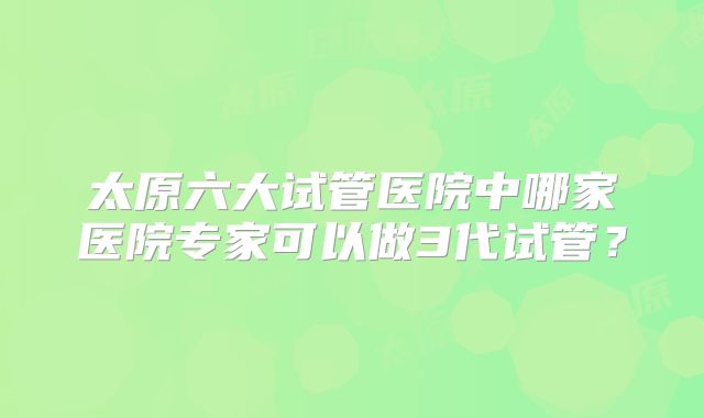 太原六大试管医院中哪家医院专家可以做3代试管？