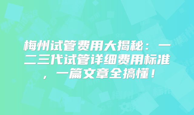梅州试管费用大揭秘：一二三代试管详细费用标准，一篇文章全搞懂！
