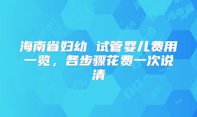 海南省妇幼 试管婴儿费用一览，各步骤花费一次说清