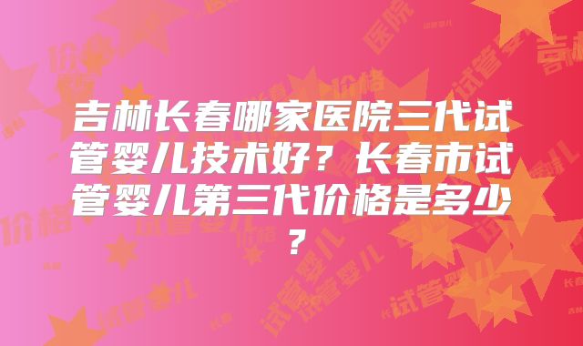 吉林长春哪家医院三代试管婴儿技术好？长春市试管婴儿第三代价格是多少？
