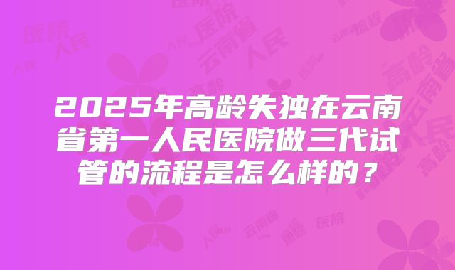 2025年高龄失独在云南省第一人民医院做三代试管的流程是怎么样的?
