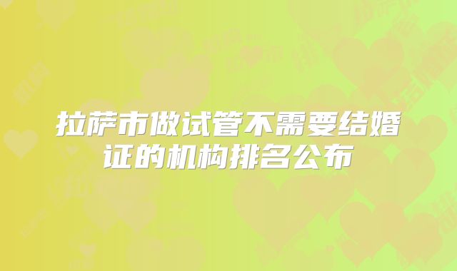 拉萨市做试管不需要结婚证的机构排名公布