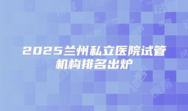 2025兰州私立医院试管机构排名出炉