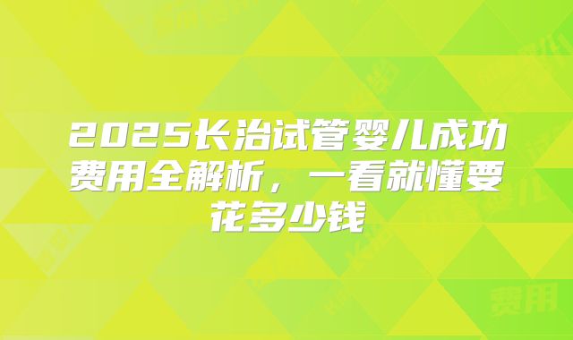 2025长治试管婴儿成功费用全解析，一看就懂要花多少钱
