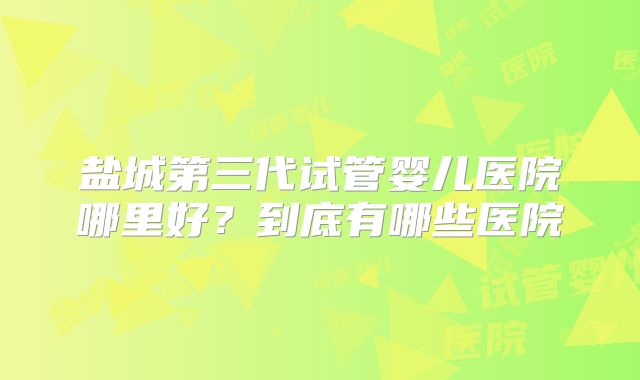 盐城第三代试管婴儿医院哪里好？到底有哪些医院
