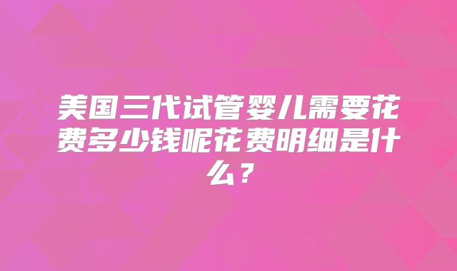 美国三代试管婴儿需要花费多少钱呢花费明细是什么？