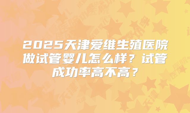 2025天津爱维生殖医院做试管婴儿怎么样？试管成功率高不高？
