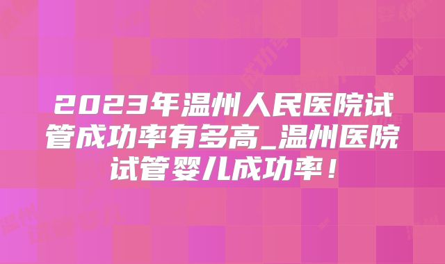 2023年温州人民医院试管成功率有多高_温州医院试管婴儿成功率！