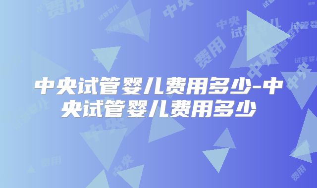中央试管婴儿费用多少-中央试管婴儿费用多少