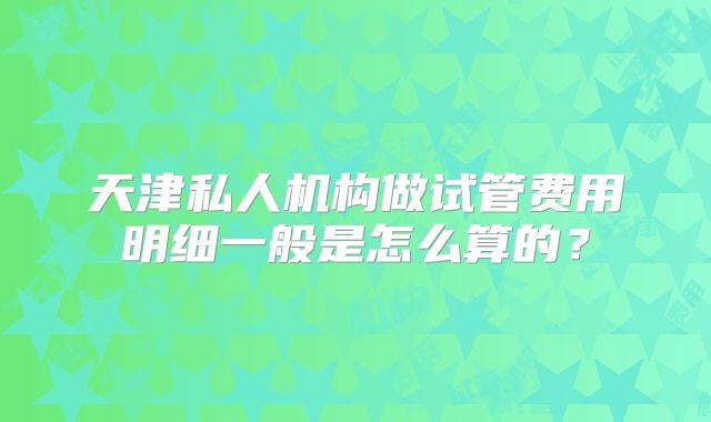 天津私人机构做试管费用明细一般是怎么算的？