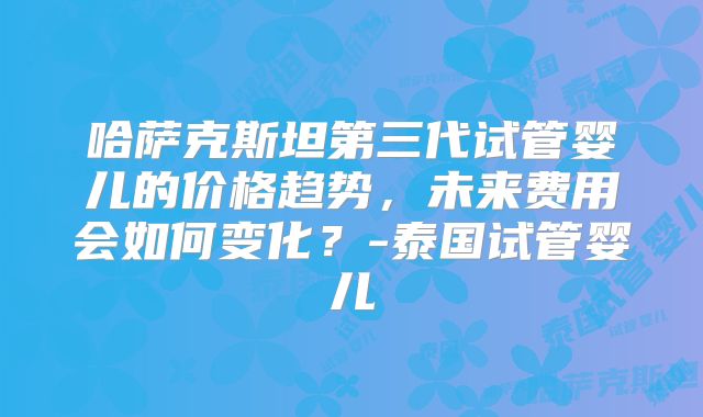 哈萨克斯坦第三代试管婴儿的价格趋势，未来费用会如何变化？-泰国试管婴儿