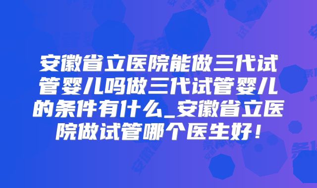 安徽省立医院能做三代试管婴儿吗做三代试管婴儿的条件有什么_安徽省立医院做试管哪个医生好！