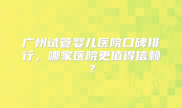广州试管婴儿医院口碑排行，哪家医院更值得信赖？