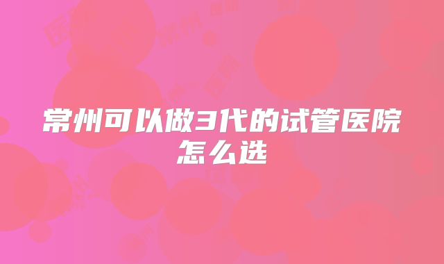 常州可以做3代的试管医院怎么选