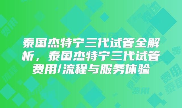 泰国杰特宁三代试管全解析，泰国杰特宁三代试管费用/流程与服务体验