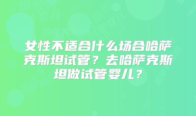 女性不适合什么场合哈萨克斯坦试管？去哈萨克斯坦做试管婴儿？
