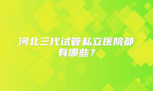 河北三代试管私立医院都有哪些?