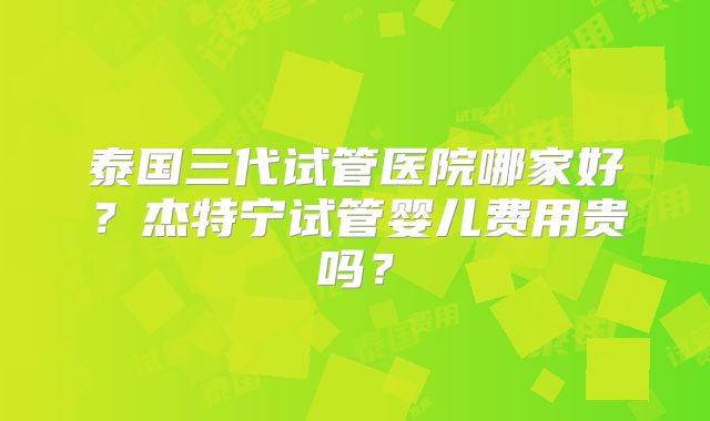 泰国三代试管医院哪家好？杰特宁试管婴儿费用贵吗？